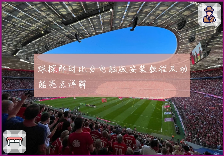 球探即时比分电脑版安装教程及功能亮点详解