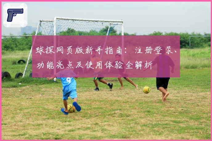 球探网页版新手指南：注册登录、功能亮点及使用体验全解析