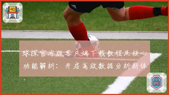 球探官方版客户端下载教程及核心功能解析：开启高效数据分析新体验