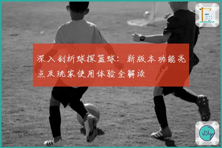 深入剖析球探篮球：新版本功能亮点及玩家使用体验全解读