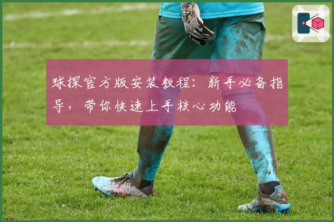 球探官方版安装教程：新手必备指导，带你快速上手核心功能