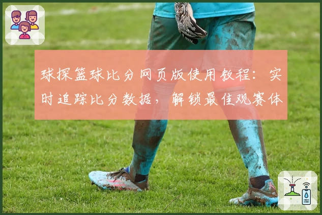球探篮球比分网页版使用教程：实时追踪比分数据，解锁最佳观赛体验
