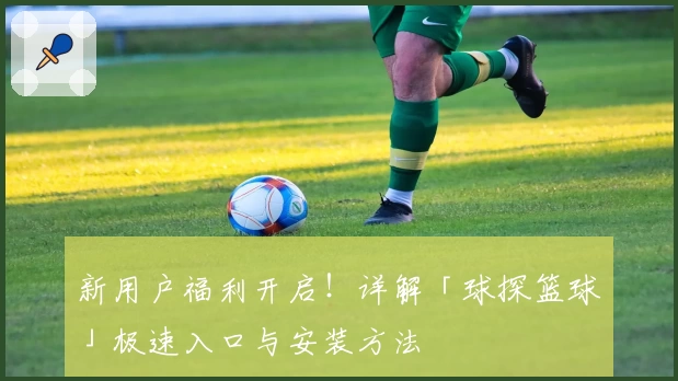 新用户福利开启！详解「球探篮球」极速入口与安装方法