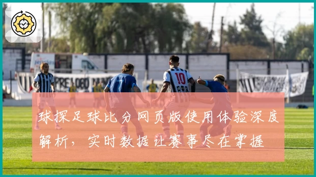 球探足球比分网页版使用体验深度解析，实时数据让赛事尽在掌握