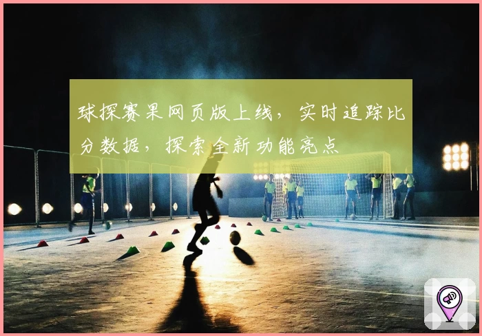 球探赛果网页版上线,实时追踪比分数据,探索全新功能亮点