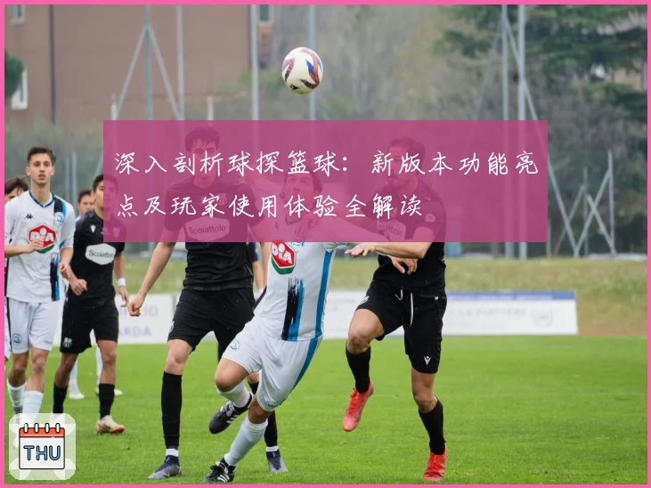 深入剖析球探篮球：新版本功能亮点及玩家使用体验全解读