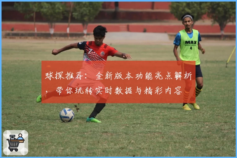 球探推荐：全新版本功能亮点解析，带你玩转实时数据与精彩内容