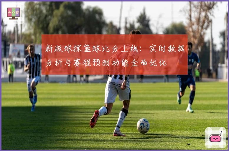 新版球探篮球比分上线:实时数据分析与赛程预测功能全面优化